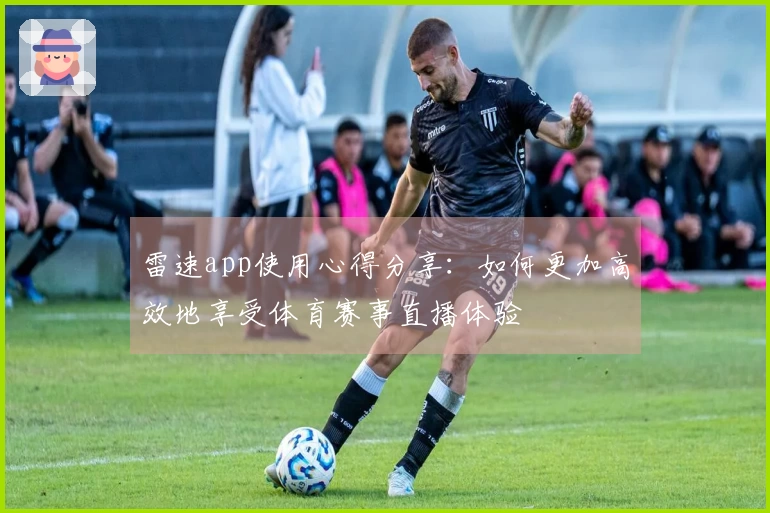 雷速app使用心得分享：如何更加高效地享受体育赛事直播体验