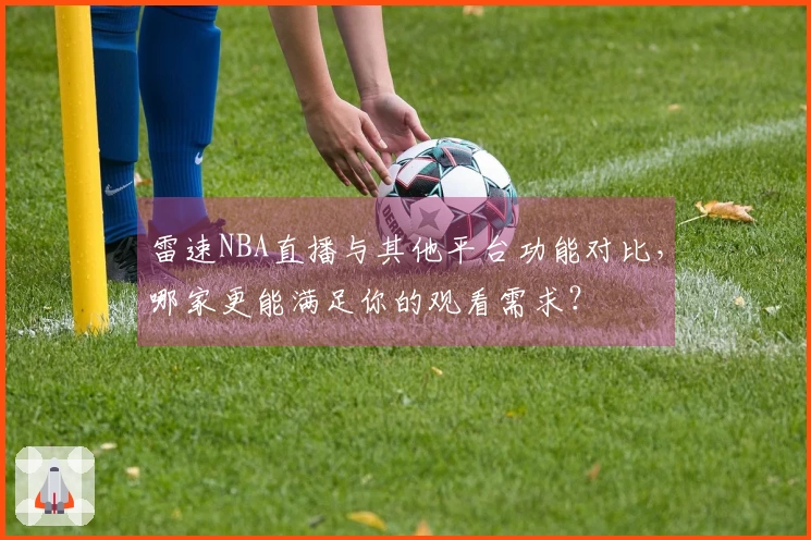 雷速NBA直播与其他平台功能对比，哪家更能满足你的观看需求？